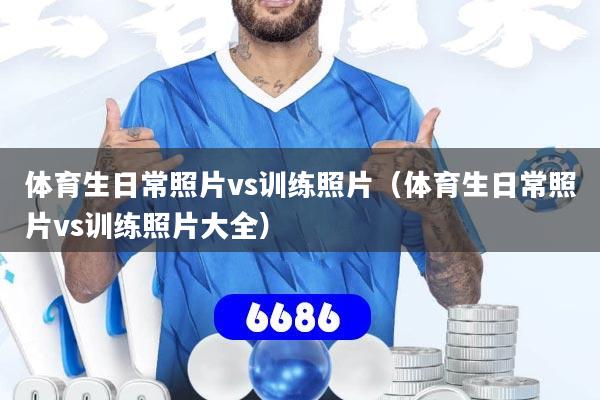 体育生日常照片vs训练照片（体育生日常照片vs训练照片大全）